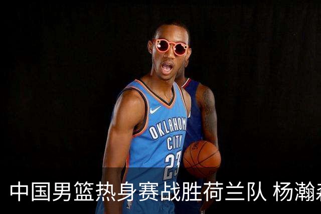 中国男篮热身赛战胜荷兰队 杨瀚森回归首秀得7分