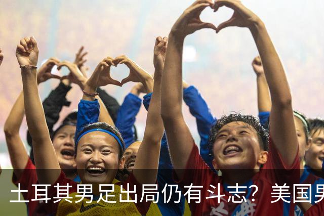 土耳其男足出局仍有斗志？美国男足已锁定小组头名！