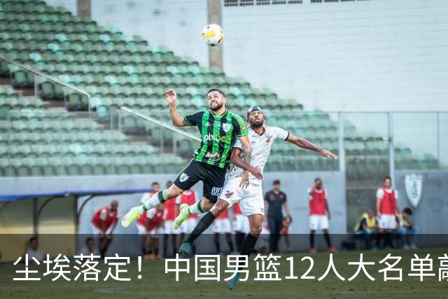 尘埃落定！中国男篮12人大名单敲定，郭士强亮剑死磕日本男篮