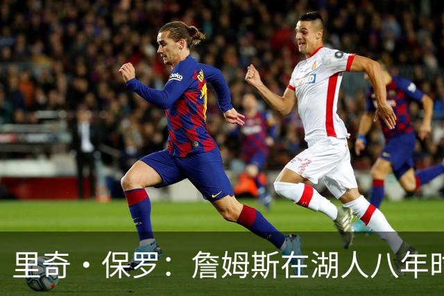 里奇·保罗：詹姆斯在湖人八年时光必有起伏 但最终一切无比美好