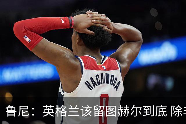 鲁尼：英格兰该留图赫尔到底 除非能挖来瓜迪奥拉