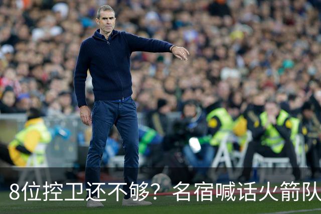 8位控卫还不够？名宿喊话火箭队，需再签1位控卫！37岁老将成备选，底薪就能签下