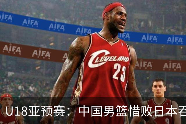 U18亚预赛：中国男篮惜败日本吞首败 仅一人上双小组第二晋级